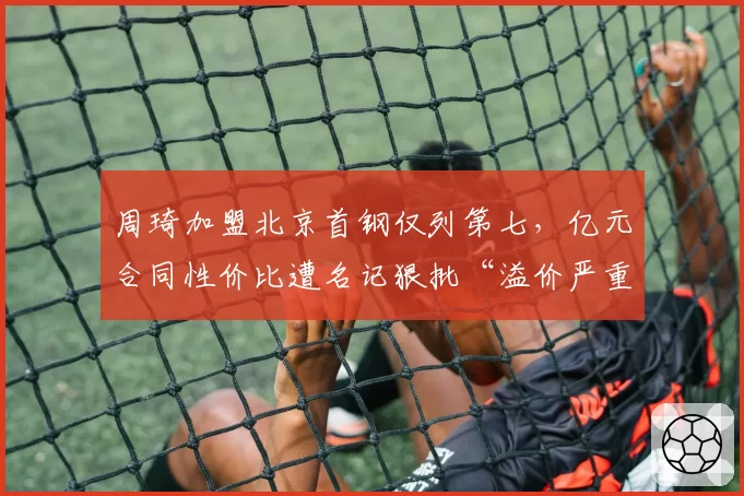 周琦加盟北京首钢仅列第七，亿元合同性价比遭名记狠批“溢价严重”