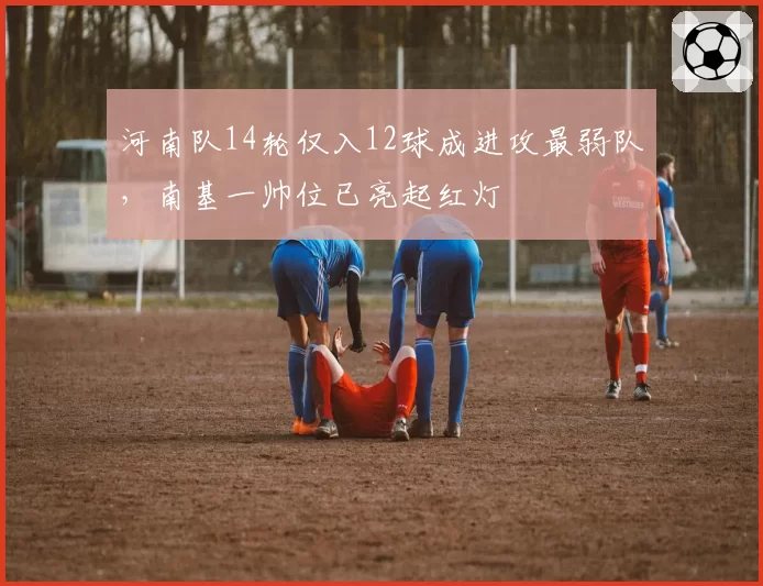 河南队14轮仅入12球成进攻最弱队，南基一帅位已亮起红灯