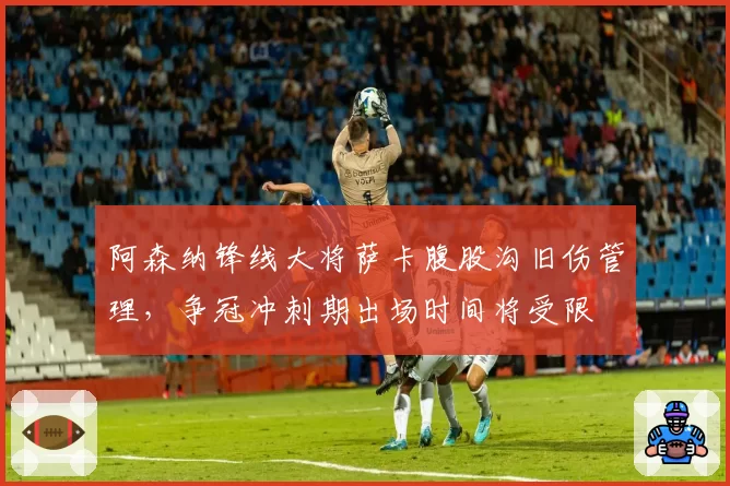 阿森纳锋线大将萨卡腹股沟旧伤管理，争冠冲刺期出场时间将受限