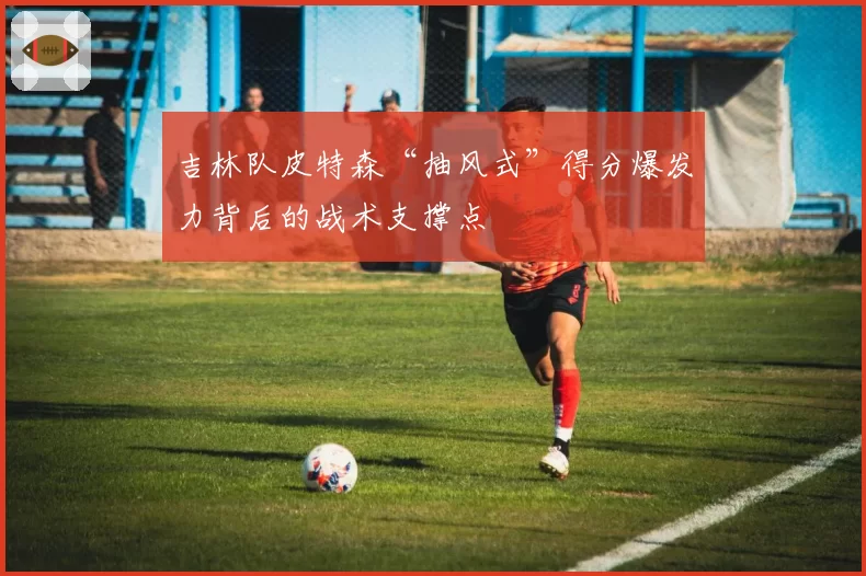 吉林队皮特森“抽风式”得分爆发力背后的战术支撑点