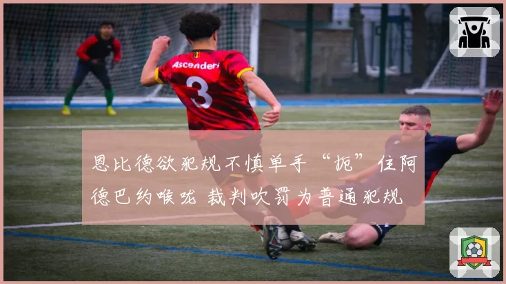 恩比德欲犯规不慎单手“扼”住阿德巴约喉咙 裁判吹罚为普通犯规