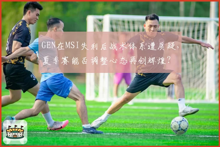GEN在MSI失利后战术体系遭质疑，夏季赛能否调整心态再创辉煌？
