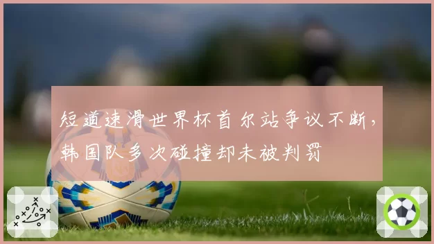 短道速滑世界杯首尔站争议不断,韩国队多次碰撞却未被判罚