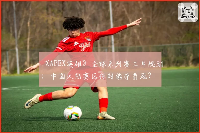 《APEX英雄》全球系列赛三年规划：中国大陆赛区何时能夺首冠？