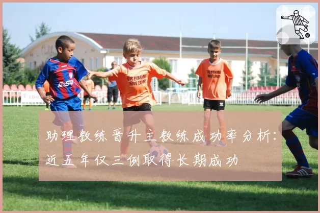 助理教练晋升主教练成功率分析：近五年仅三例取得长期成功