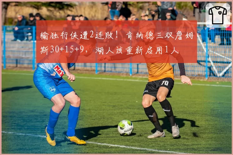 输独行侠遭2连败！肯纳德三双詹姆斯30+15+9，湖人该重新启用1人