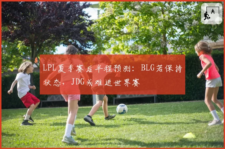 LPL夏季赛后半程预测：BLG若保持状态，JDG或难进世界赛