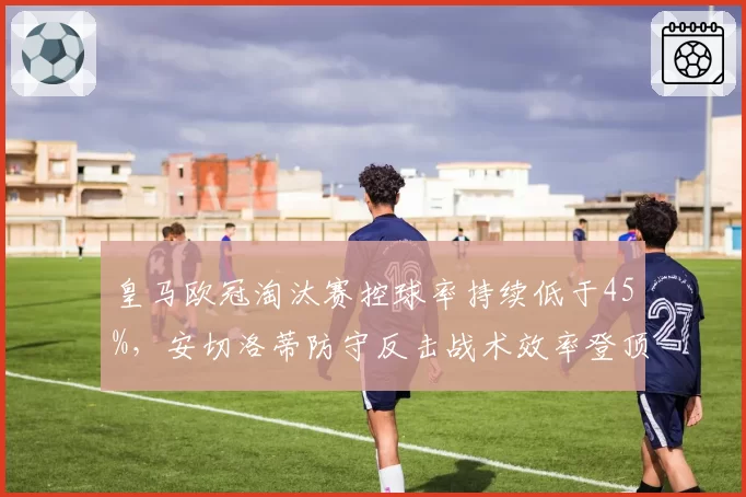 皇马欧冠淘汰赛控球率持续低于45%,安切洛蒂防守反击战术效率登顶