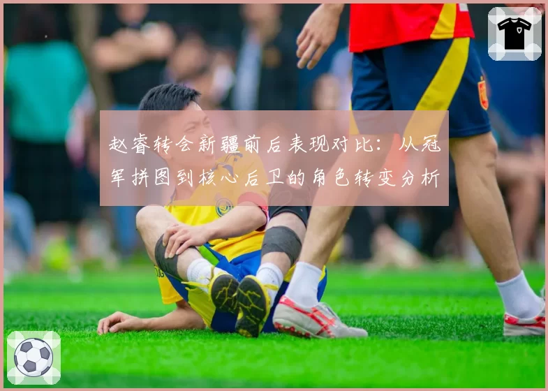 赵睿转会新疆前后表现对比：从冠军拼图到核心后卫的角色转变分析