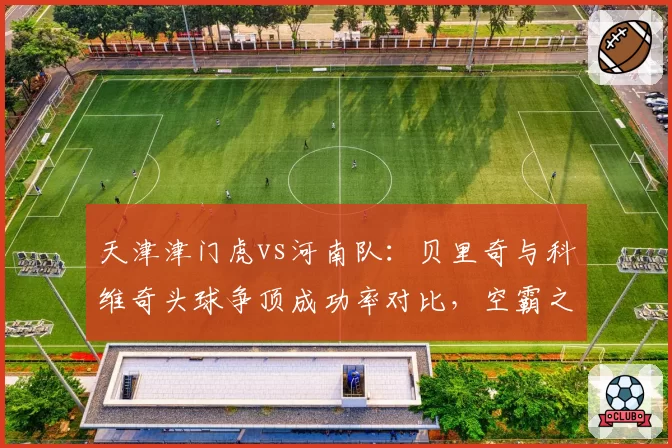 天津津门虎vs河南队：贝里奇与科维奇头球争顶成功率对比，空霸之争高下立判。