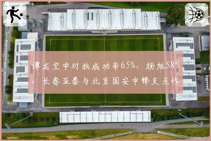 谭龙空中对抗成功率65%,杨旭58%,长春亚泰与北京国安中锋支点作用差距明显