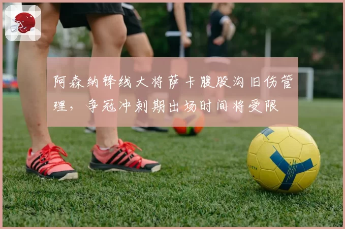 阿森纳锋线大将萨卡腹股沟旧伤管理，争冠冲刺期出场时间将受限