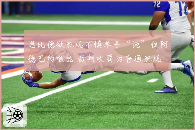 恩比德欲犯规不慎单手“扼”住阿德巴约喉咙 裁判吹罚为普通犯规