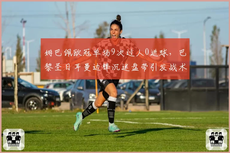 姆巴佩欧冠单场9次过人0进球,巴黎圣日耳曼边锋沉迷盘带引发战术质疑
