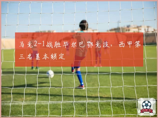 马竞2-1战胜毕尔巴鄂竞技,西甲第三名基本锁定