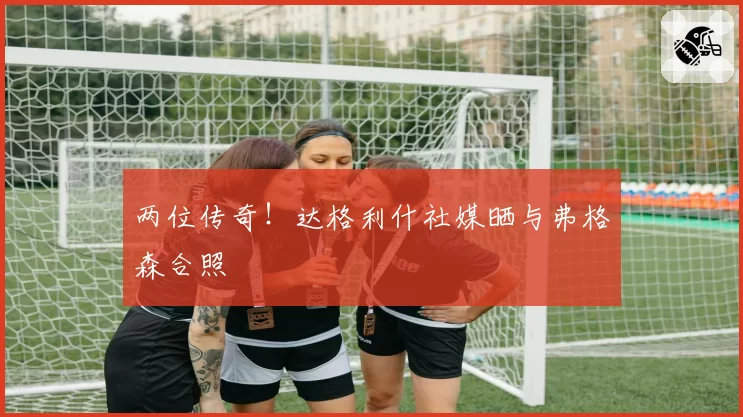 两位传奇!达格利什社媒晒与弗格森合照