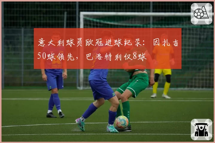 意大利球员欧冠进球纪录：因扎吉50球领先，巴洛特利仅8球