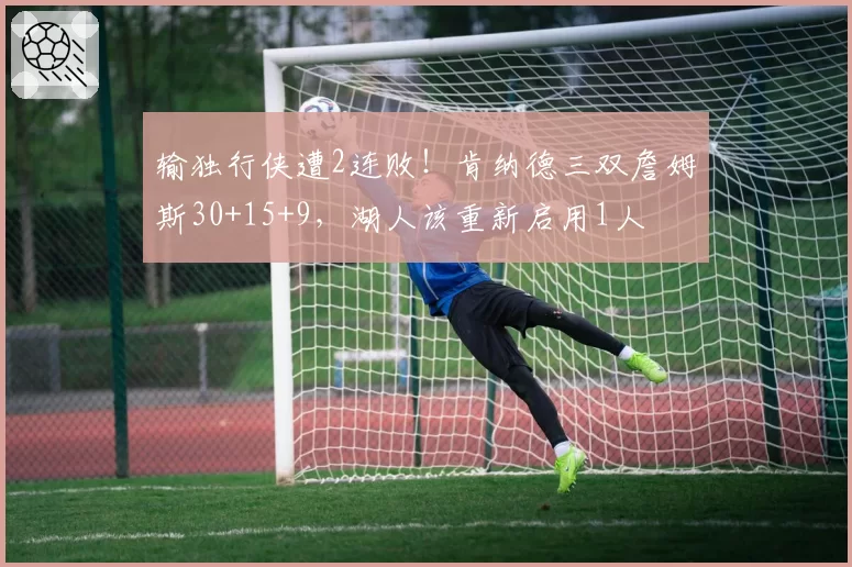 输独行侠遭2连败！肯纳德三双詹姆斯30+15+9，湖人该重新启用1人