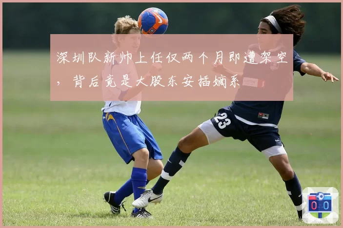 深圳队新帅上任仅两个月即遭架空，背后竟是大股东安插嫡系