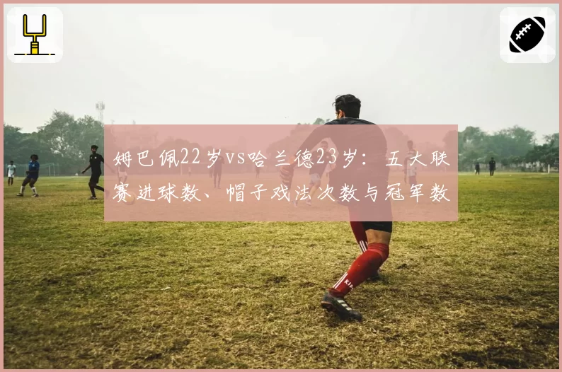 姆巴佩22岁vs哈兰德23岁:五大联赛进球数、帽子戏法次数与冠军数对比