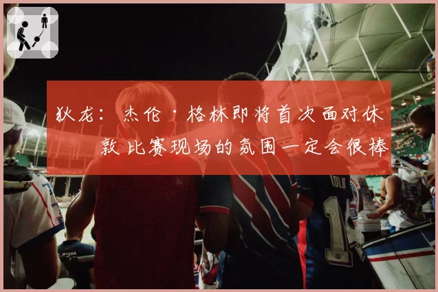 狄龙：杰伦·格林即将首次面对休斯敦 比赛现场的氛围一定会很棒