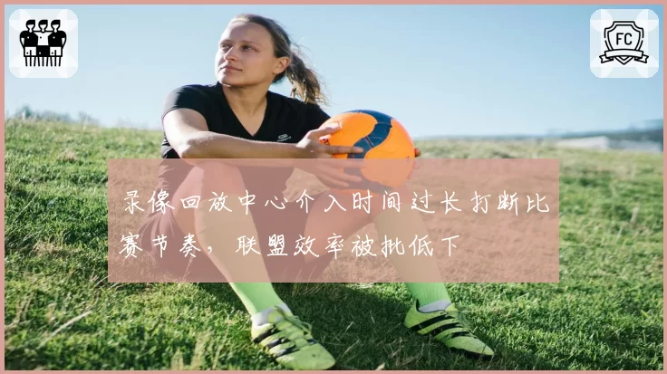 录像回放中心介入时间过长打断比赛节奏,联盟效率被批低下