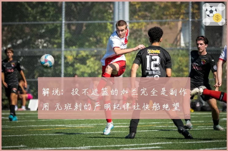 解说：投不进篮的加兰完全是副作用 无班刺的严明纪律让快船绝望