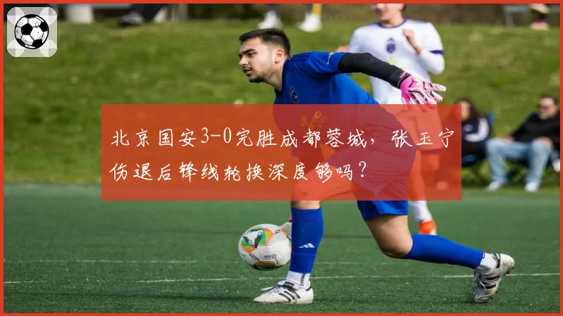 北京国安3-0完胜成都蓉城,张玉宁伤退后锋线轮换深度够吗?