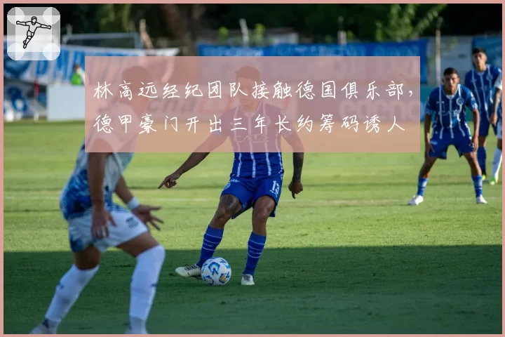 林高远经纪团队接触德国俱乐部,德甲豪门开出三年长约筹码诱人