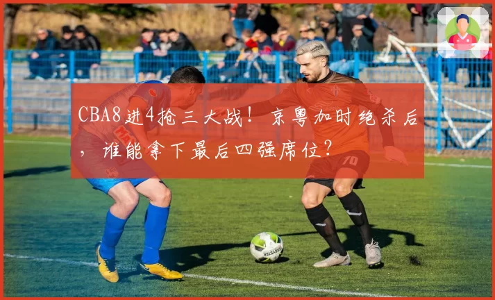 CBA8进4抢三大战！京粤加时绝杀后，谁能拿下最后四强席位？