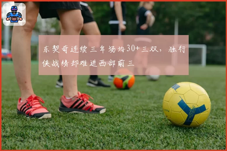 东契奇连续三年场均30+三双,独行侠战绩却难进西部前三