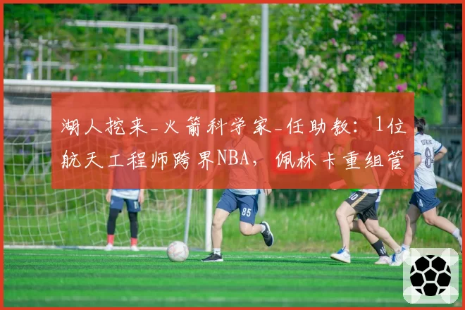 湖人挖来_火箭科学家_任助教：1位航天工程师跨界NBA，佩林卡重组管理层现_认知反差_