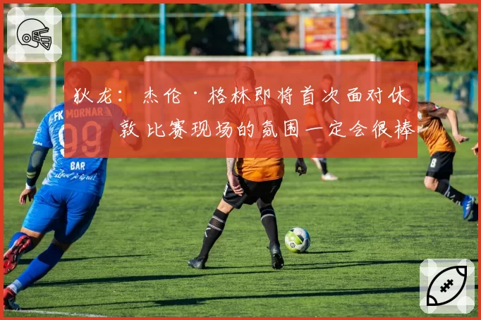 狄龙：杰伦·格林即将首次面对休斯敦 比赛现场的氛围一定会很棒