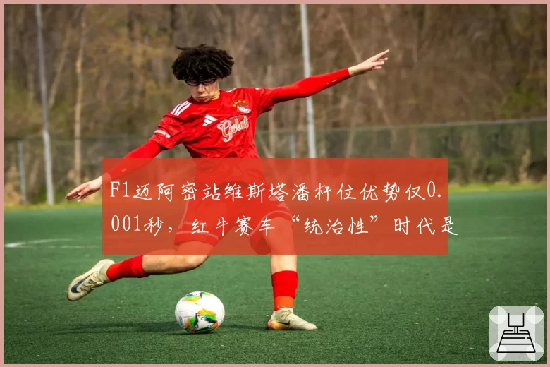 F1迈阿密站维斯塔潘杆位优势仅0.001秒,红牛赛车“统治性”时代是否已告终结?