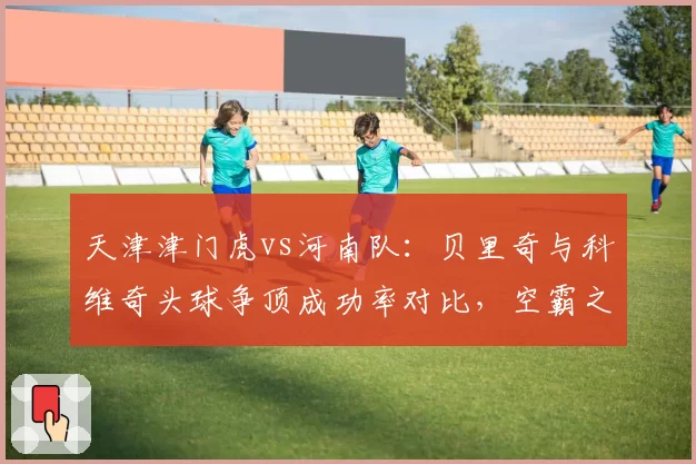 天津津门虎vs河南队：贝里奇与科维奇头球争顶成功率对比，空霸之争高下立判。