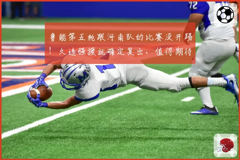 鲁能第五轮跟河南队的比赛没开踢！久违强援就确定复出，值得期待