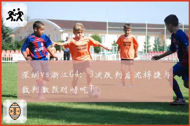 深圳vs浙江G4：3次改判后沈梓捷与裁判激烈对峙吃T