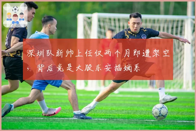 深圳队新帅上任仅两个月即遭架空，背后竟是大股东安插嫡系