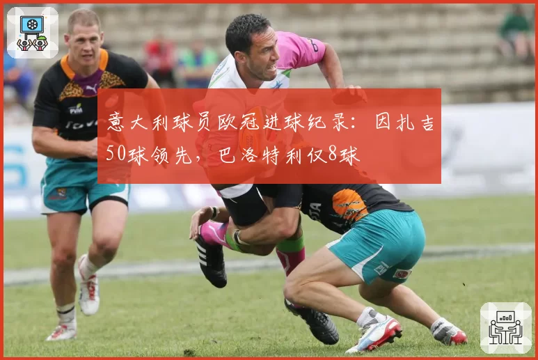 意大利球员欧冠进球纪录：因扎吉50球领先，巴洛特利仅8球