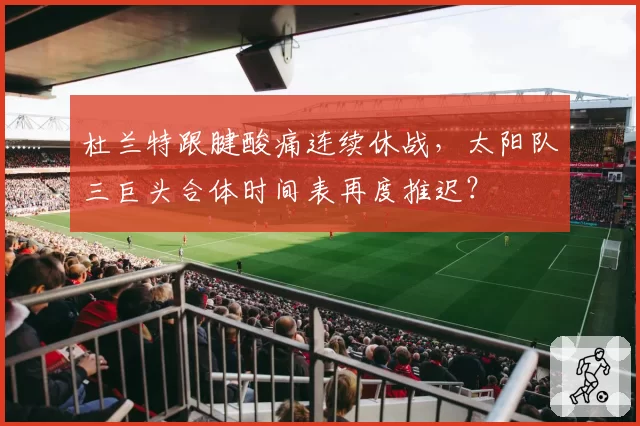 杜兰特跟腱酸痛连续休战，太阳队三巨头合体时间表再度推迟？