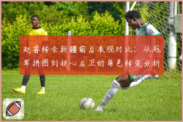 赵睿转会新疆前后表现对比：从冠军拼图到核心后卫的角色转变分析