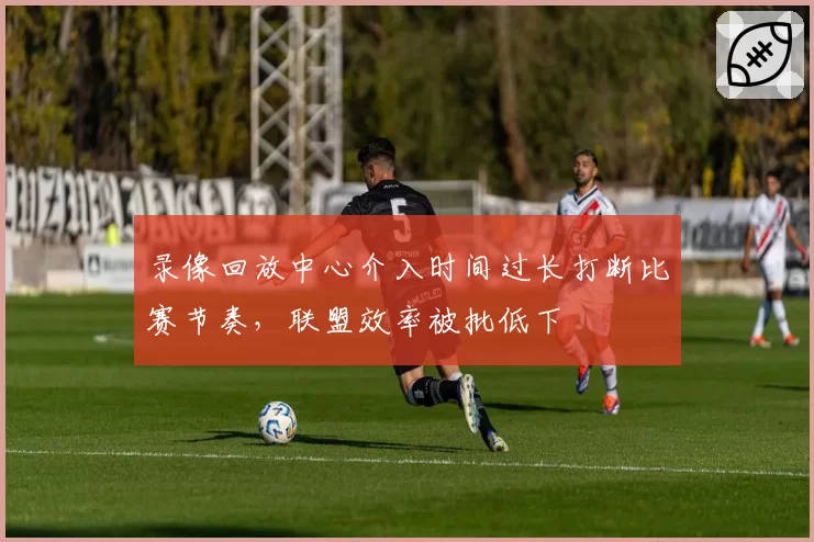 录像回放中心介入时间过长打断比赛节奏,联盟效率被批低下